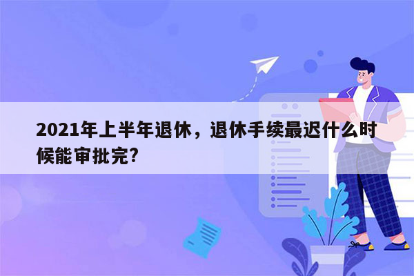 2021年上半年退休，退休手续最迟什么时候能审批完?