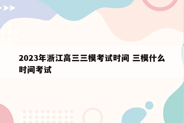 2023年浙江高三三模考试时间 三模什么时间考试