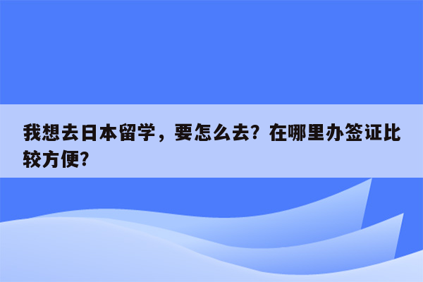 我想去日本留学，要怎么去？在哪里办签证比较方便？