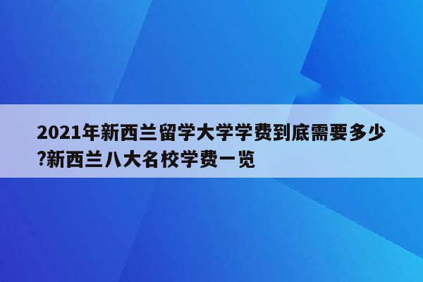 2021年新西兰留学大学学费到底需要多少?新西兰八大名校学费一览