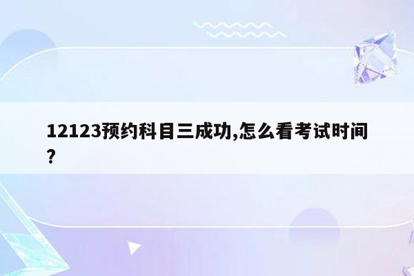 12123预约科目三成功,怎么看考试时间?