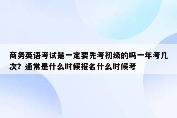 商务英语考试是一定要先考初级的吗一年考几次？通常是什么时候报名什么时候考