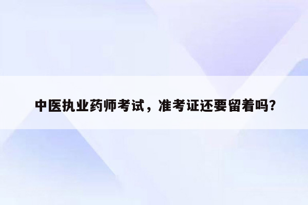 中医执业药师考试，准考证还要留着吗？