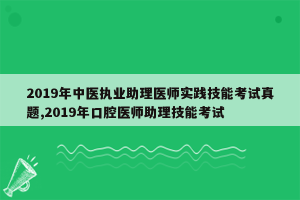 2019年中医执业助理医师实践技能考试真题,2019年口腔医师助理技能考试