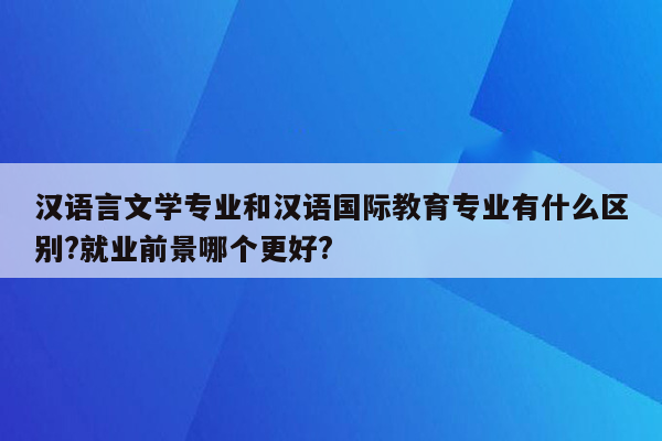 汉语言文学专业和汉语国际教育专业有什么区别?就业前景哪个更好?