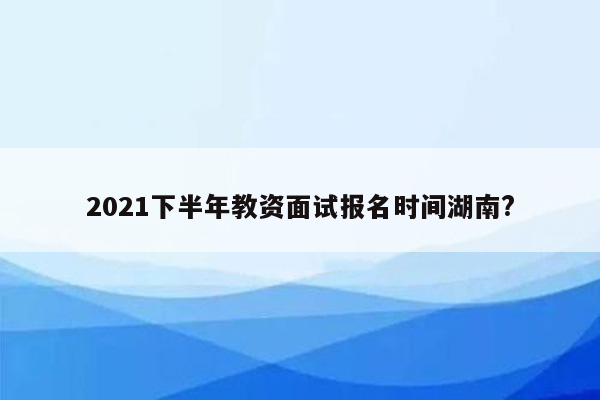 2021下半年教资面试报名时间湖南?