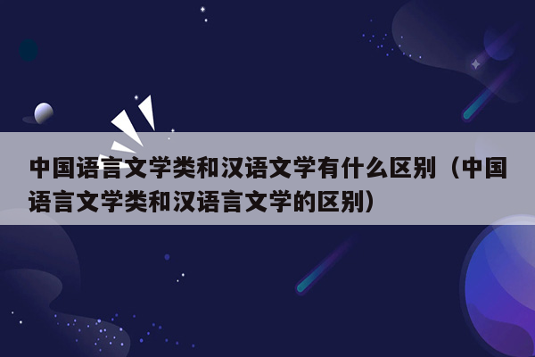 中国语言文学类和汉语文学有什么区别（中国语言文学类和汉语言文学的区别）