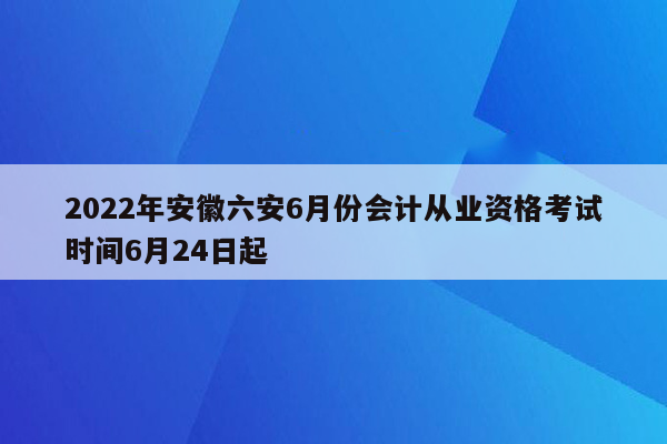 2022年安徽六安6月份会计从业资格考试时间6月24日起