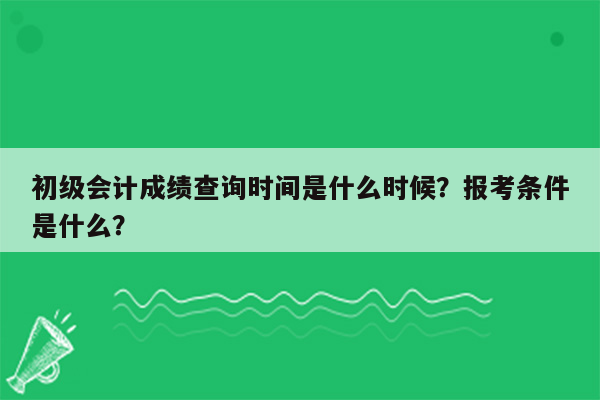 初级会计成绩查询时间是什么时候？报考条件是什么？