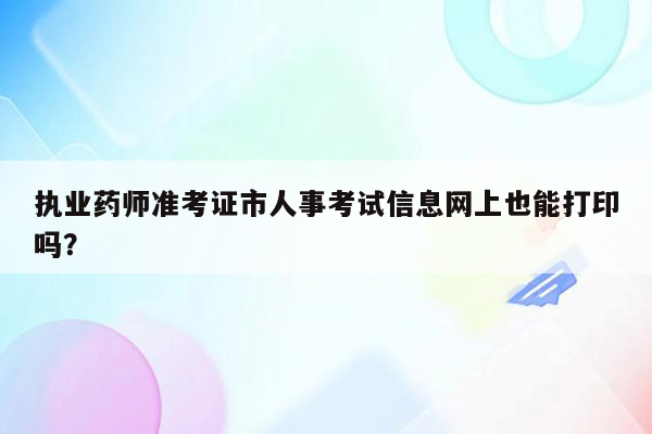 执业药师准考证市人事考试信息网上也能打印吗？