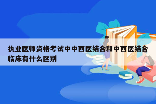 执业医师资格考试中中西医结合和中西医结合临床有什么区别