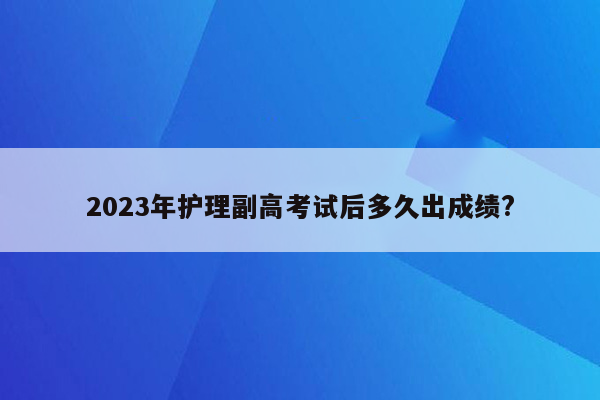 2023年护理副高考试后多久出成绩?