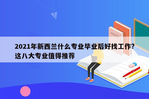 2021年新西兰什么专业毕业后好找工作?这八大专业值得推荐