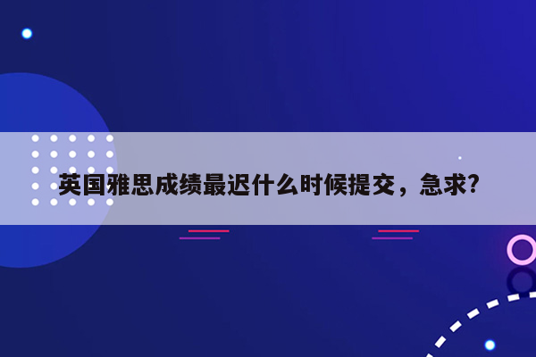 英国雅思成绩最迟什么时候提交，急求?