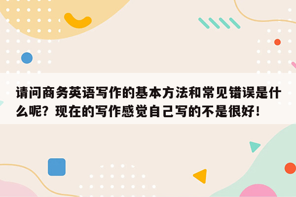 请问商务英语写作的基本方法和常见错误是什么呢？现在的写作感觉自己写的不是很好！