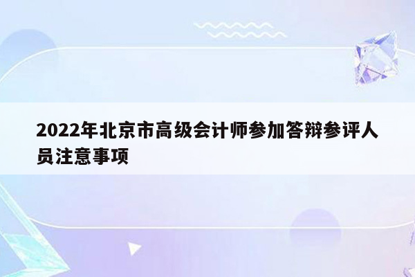 2022年北京市高级会计师参加答辩参评人员注意事项