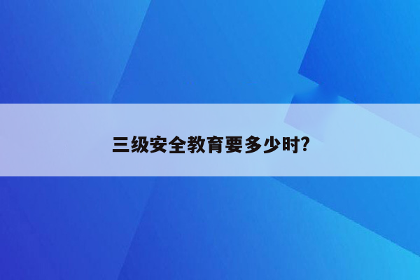 三级安全教育要多少时?