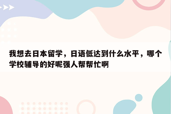 我想去日本留学，日语低达到什么水平，哪个学校辅导的好呢强人帮帮忙啊