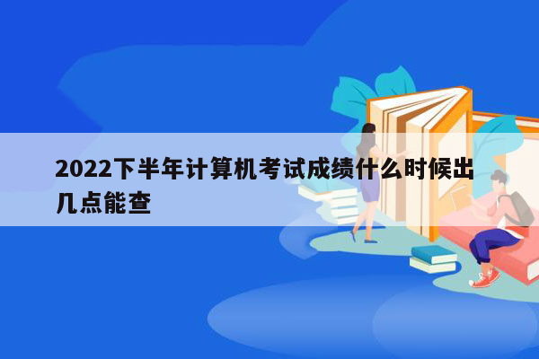 2022下半年计算机考试成绩什么时候出 几点能查