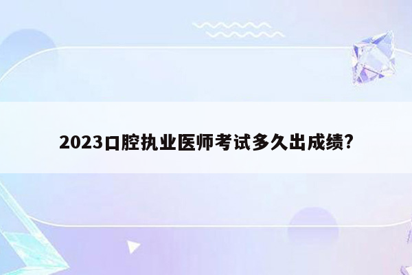 2023口腔执业医师考试多久出成绩?