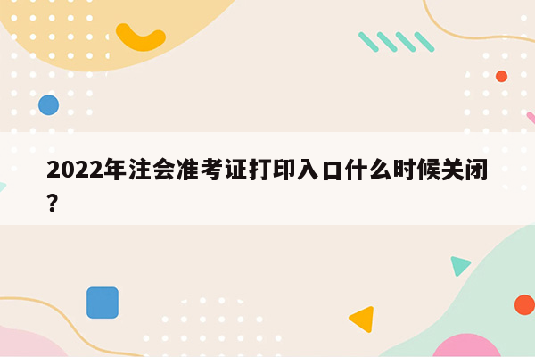 2022年注会准考证打印入口什么时候关闭？