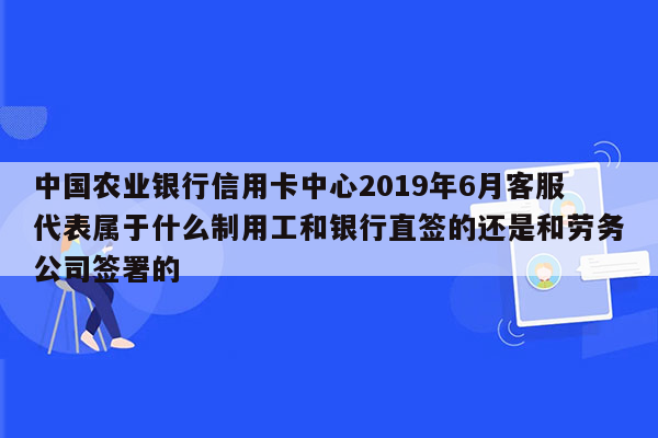 中国农业银行信用卡中心2019年6月客服代表属于什么制用工和银行直签的还是和劳务公司签署的