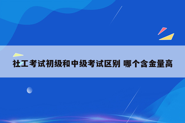 社工考试初级和中级考试区别 哪个含金量高