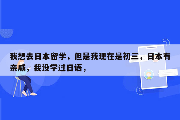 我想去日本留学，但是我现在是初三，日本有亲戚，我没学过日语，