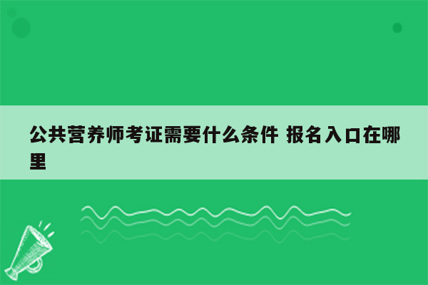 公共营养师考证需要什么条件 报名入口在哪里