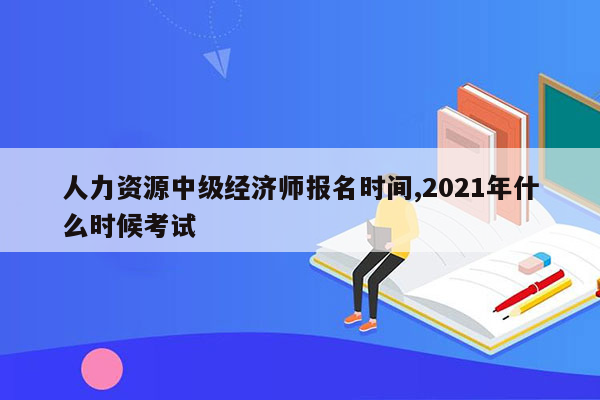 人力资源中级经济师报名时间,2021年什么时候考试