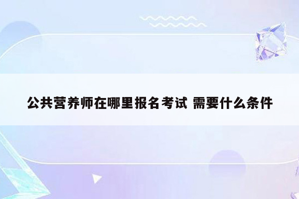 公共营养师在哪里报名考试 需要什么条件