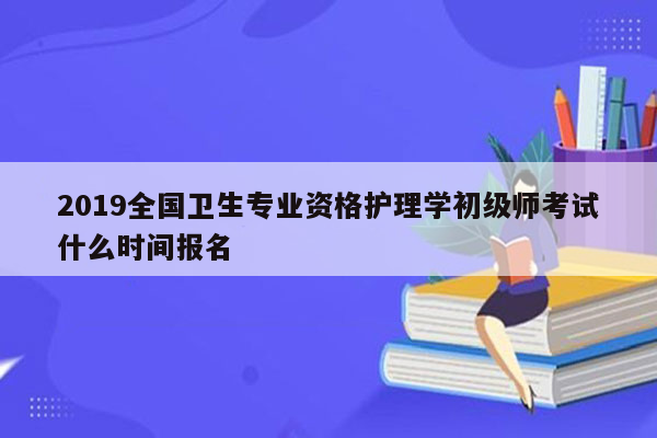 2019全国卫生专业资格护理学初级师考试什么时间报名