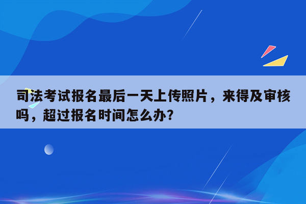 司法考试报名最后一天上传照片，来得及审核吗，超过报名时间怎么办？