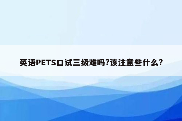 英语PETS口试三级难吗?该注意些什么?