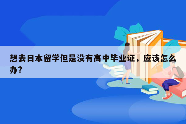 想去日本留学但是没有高中毕业证，应该怎么办?