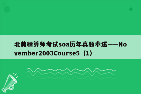 北美精算师考试soa历年真题奉送——November2003Course5（1）