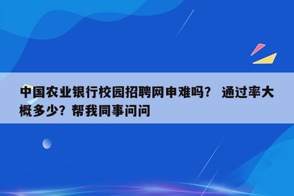 中国农业银行校园招聘网申难吗？ 通过率大概多少？帮我同事问问