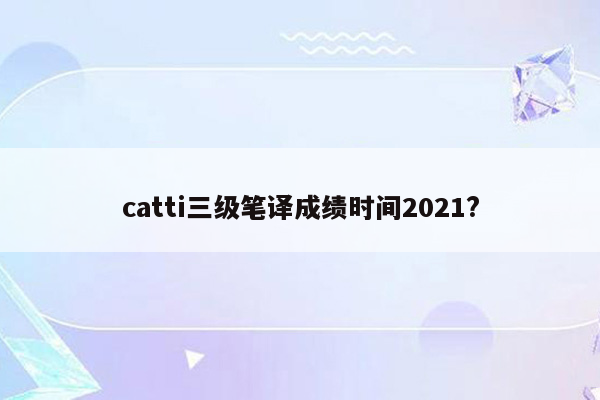 catti三级笔译成绩时间2021?