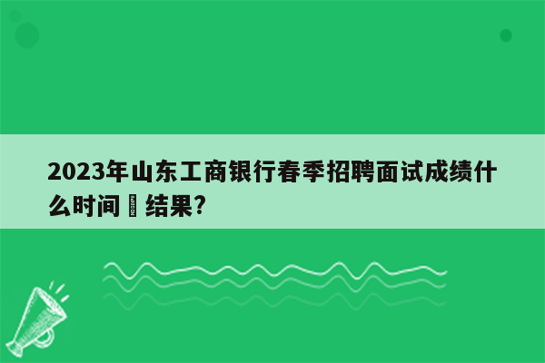 2023年山东工商银行春季招聘面试成绩什么时间岀结果?