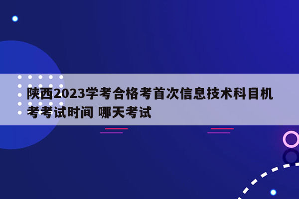 陕西2023学考合格考首次信息技术科目机考考试时间 哪天考试