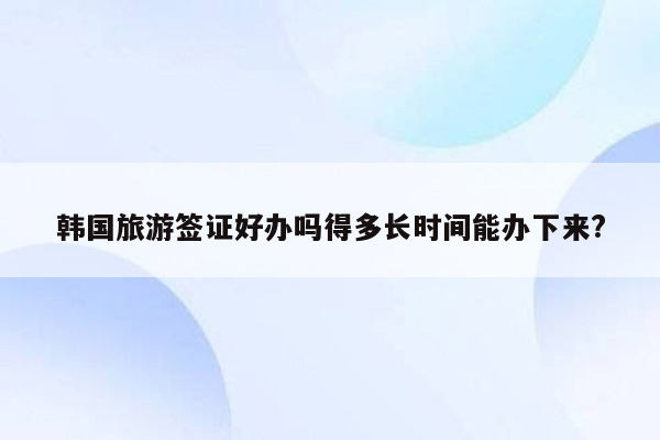 韩国旅游签证好办吗得多长时间能办下来?