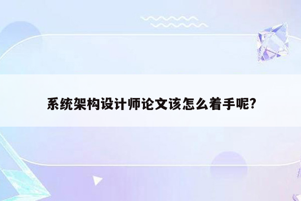 系统架构设计师论文该怎么着手呢?