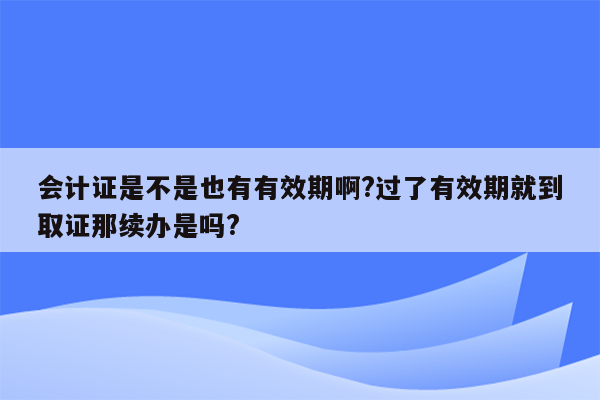 会计证是不是也有有效期啊?过了有效期就到取证那续办是吗?