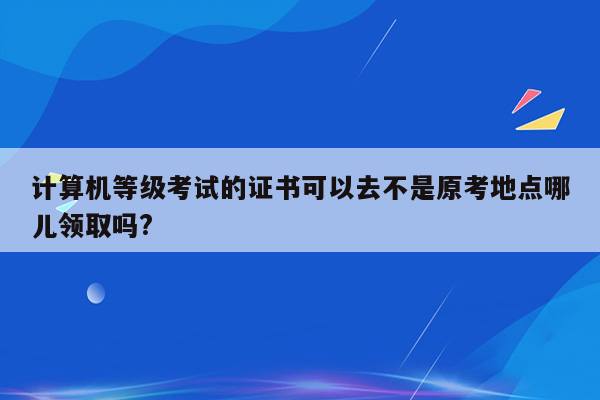 计算机等级考试的证书可以去不是原考地点哪儿领取吗?