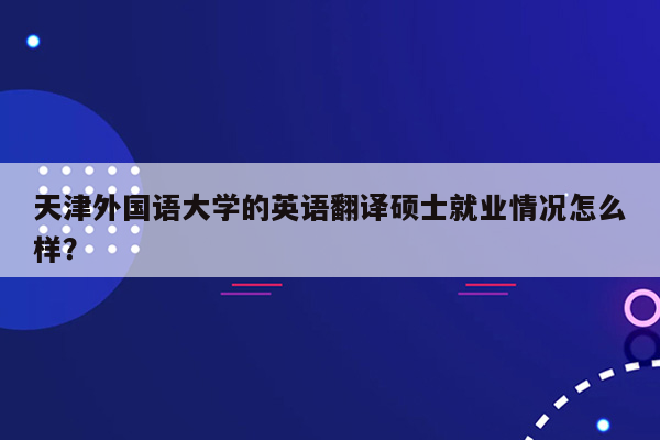 天津外国语大学的英语翻译硕士就业情况怎么样？