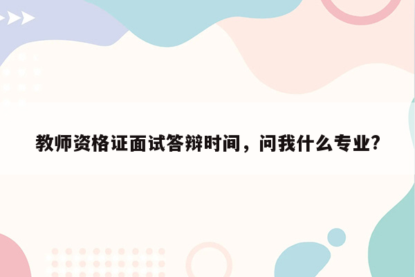 教师资格证面试答辩时间，问我什么专业?