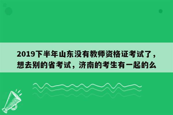 2019下半年山东没有教师资格证考试了，想去别的省考试，济南的考生有一起的么