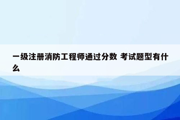 一级注册消防工程师通过分数 考试题型有什么