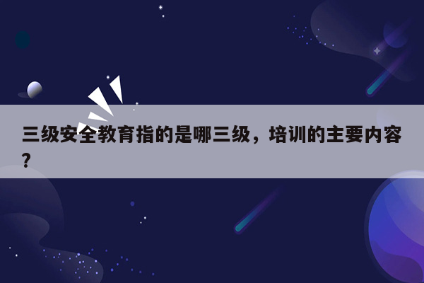 三级安全教育指的是哪三级，培训的主要内容?