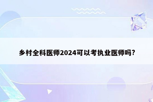 乡村全科医师2024可以考执业医师吗?